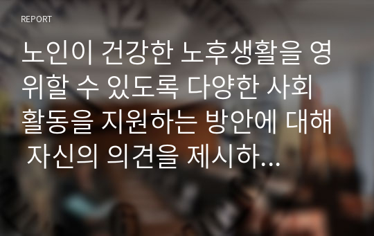 노인이 건강한 노후생활을 영위할 수 있도록 다양한 사회활동을 지원하는 방안에 대해 자신의 의견을 제시하시오.