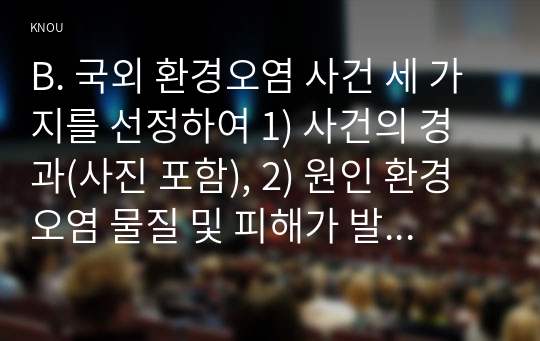 B. 국외 환경오염 사건 세 가지를 선정하여 1) 사건의 경과(사진 포함), 2) 원인 환경오염 물질 및 피해가 발생한 원리와 기전(mechanism), 3) 생태계 또는 인체 피해 현황, 4) 교훈 및 사건 이후의 변화를 조사하고 정리하시오.