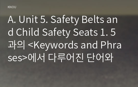 A. Unit 5. Safety Belts and Child Safety Seats 1. 5과의 &lt;Keywords and Phrases&gt;에서 다루어진 단어와 구문 중에서 총 10개를 고른다 2. 각각 단어나 구문을 활용한 새로운 문장 10개를 영작한다. (자신의 힘으로 할 것.) 3. 각각의 문장 아랫줄에 우리말 해석을 첨부한다.