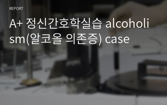 A+ 정신간호학실습 alcoholism(알코올 의존증) case
