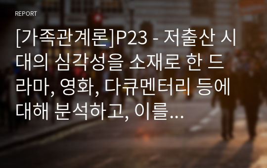 [가족관계론]P23 - 저출산 시대의 심각성을 소재로 한 드라마, 영화, 다큐멘터리 등에 대해 분석하고, 이를 극복하기 위해 관련 정책이 가져야 할 원칙 및 방안을 마련해보시오0515