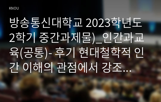 방송통신대학교 2023학년도2학기 중간과제물)_인간과교육(공통)- 후기 현대철학적 인간 이해의 관점에서 강조되고 있는 인간관의 특징을 설명하고, 이러한 관점에서 종래의 과학적 인간관을 비판적으로 고찰하시오