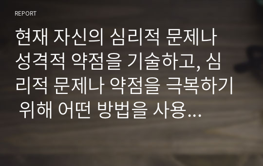 현재 자신의 심리적 문제나 성격적 약점을 기술하고, 심리적 문제나 약점을 극복하기 위해 어떤 방법을 사용했는지 적고, 본인이 생각하기에 가장 효과적인 해결방법을 기술하시오.