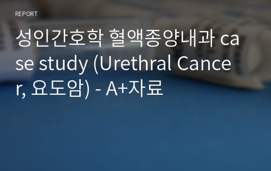 성인간호학 혈액종양내과 case study (Urethral Cancer, 요도암) - A+자료