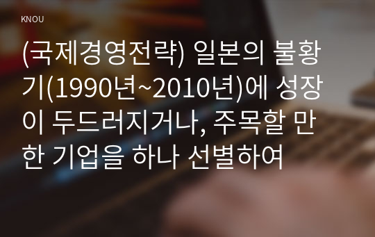 (국제경영전략) 일본의 불황기(1990년~2010년)에 성장이 두드러지거나, 주목할 만한 기업을 하나 선별하여