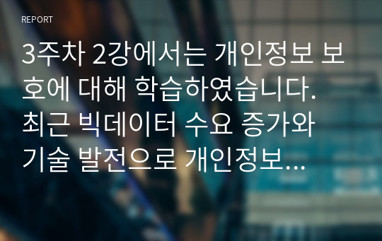 3주차 2강에서는 개인정보 보호에 대해 학습하였습니다. 최근 빅데이터 수요 증가와 기술 발전으로 개인정보 중 식별요소의 일부를 가공한 뒤 정보주체 동의나 법적 근거 없이 대규모로 무단 사용, 판매하는 사례가 증가하고 있는데, 이러한 위법행위는 비영리재단이나 공공기관에서까지 행해진 것으로 드러났습니다. 기업에서 도입한 경영정보시스템으로 인해 발생한 소비자의