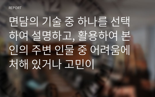 면담의 기술 중 하나를 선택하여 설명하고, 활용하여 본인의 주변 인물 중 어려움에 처해 있거나 고민이