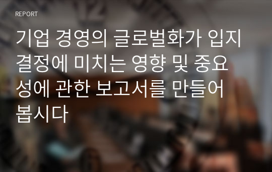 기업 경영의 글로벌화가 입지결정에 미치는 영향 및 중요성에 관한 보고서를 만들어 봅시다