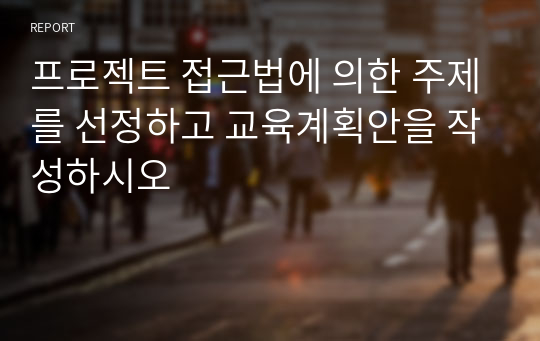 프로젝트 접근법에 의한 주제를 선정하고 교육계획안을 작성하시오