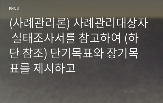 (사례관리론) 사례관리대상자 실태조사서를 참고하여 (하단 참조) 단기목표와 장기목표를 제시하고