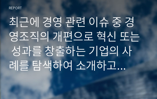 최근에 경영 관련 이슈 중 경영조직의 개편으로 혁신 또는 성과를 창출하는 기업의 사례를 탐색하여 소개하고, 수업에서 배운 내용을 토대로 그 기업의 혁신 또는 성과 창출에 대한 자신의 견해를 밝혀보시오.