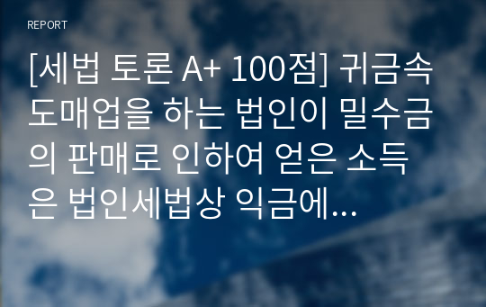 [세법 토론 A+ 100점] 귀금속도매업을 하는 법인이 밀수금의 판매로 인하여 얻은 소득은 법인세법상 익금에 산입되는지 여부를 논하시오.