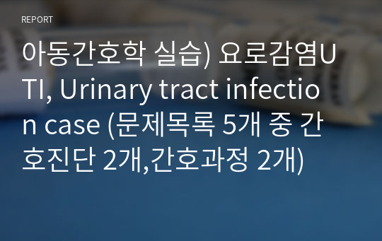 아동간호학 실습) 요로감염UTI, Urinary tract infection case (문제목록 5개 중 간호진단 2개,간호과정 2개)