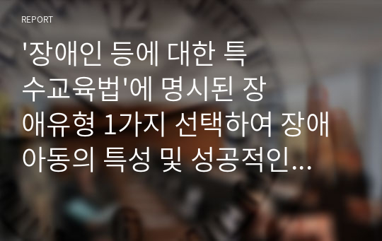 &#039;장애인 등에 대한 특수교육법&#039;에 명시된 장애유형 1가지 선택하여 장애아동의 특성 및 성공적인 통합교육을 위한 지도방법, 지원 전략을 제시하시오. 특수아통합교육