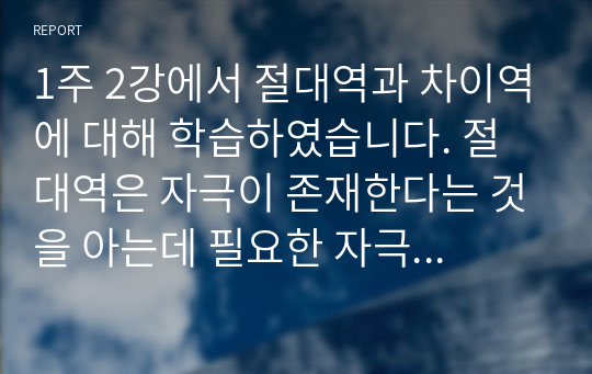 1주 2강에서 절대역과 차이역에 대해 학습하였습니다. 절대역은 자극이 존재한다는 것을 아는데 필요한 자극의 최소정도를 의미하고, 차이역은 두 자극 간의 변화나 차이를 탐지하는 감각체계의 능력을 의미합니다.절대역과 차이역을 본인 주변의 경험을 예로 들어 설명하고, 개인별로 절대역과 차이역이 차이가 나는 이유를 설명하시오.