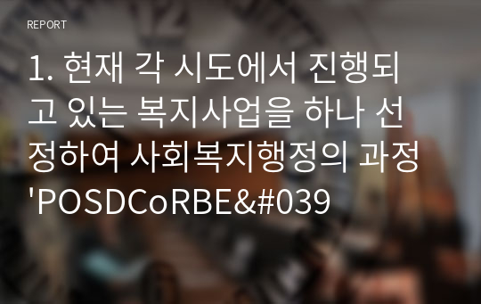 1. 현재 각 시도에서 진행되고 있는 복지사업을 하나 선정하여 사회복지행정의 과정 &#039;POSDCoRBE&#039; 에 따라 작성하시오 2. 사회복지행정에서 국가별 행정의 역사에 대하여 논하시오 단) 미국, 영국, 일본의 나라들은 배제하여 주십시오