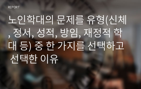 노인학대의 문제를 유형(신체, 정서, 성적, 방임, 재정적 학대 등) 중 한 가지를 선택하고 선택한 이유