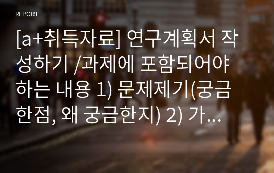 [a+취득자료] 연구계획서 작성하기 /과제에 포함되어야 하는 내용 1) 문제제기(궁금한점, 왜 궁금한지) 2) 가설제기 3) 조사방법 - 표집방법(표본추출 방법 중 택1) - 조사대상자 4) 설문지 - 인구사회학적 질문(성별, 연령, 학력, 소득 등)4개 이상 - 주제에 대한 직접적 질문 5개 이상