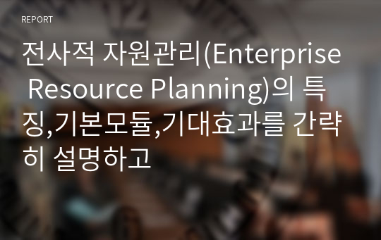전사적 자원관리(Enterprise Resource Planning)의 특징,기본모듈,기대효과를 간략히 설명하고