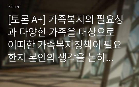 [토론 A+] 가족복지의 필요성과 다양한 가족을 대상으로 어떠한 가족복지정책이 필요한지 본인의 생각을 논하시오.