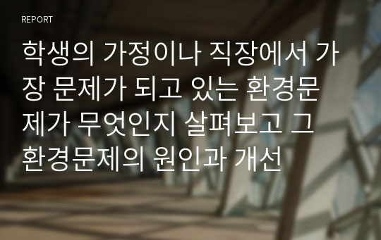 학생의 가정이나 직장에서 가장 문제가 되고 있는 환경문제가 무엇인지 살펴보고 그 환경문제의 원인과 개선