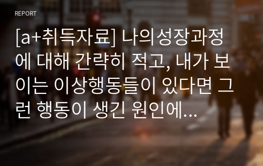 [a+취득자료] 나의성장과정에 대해 간략히 적고, 내가 보이는 이상행동들이 있다면 그런 행동이 생긴 원인에 대해 여러 가지 이론을 종합하여 설명해 보세요.