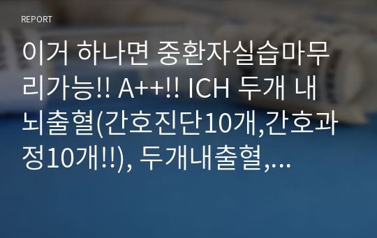 이거 하나면 중환자실습마무리가능!! A++!! ICH 두개 내 뇌출혈(간호진단10개,간호과정10개!!), 두개내출혈, 출혈성뇌졸증, 뇌내출혈, 고혈압 (병인론) + 약물+의미있는 자료(문헌고찰과 비교가 들어감)+참고문헌+ 검사종류+검사결과+진단적 검사+ 간호사정+ 의식사정, 근육사정+의미있는 자료분석!!모든게 다 있습니다!중환자실습이라면 무조건 구매추천!!