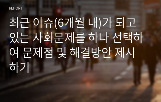 최근 이슈(6개월 내)가 되고 있는 사회문제를 하나 선택하여 문제점 및 해결방안 제시하기