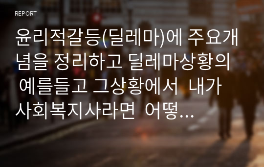 윤리적갈등(딜레마)에 주요개념을 정리하고 딜레마상황의  예를들고 그상황에서  내가 사회복지사라면  어떻게할것인가에 대해 정리하시오