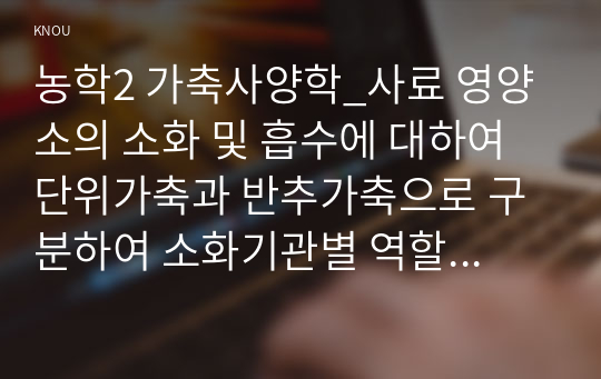 농학2 가축사양학_사료 영양소의 소화 및 흡수에 대하여 단위가축과 반추가축으로 구분하여 소화기관별 역할에 대하여 설명하시오.