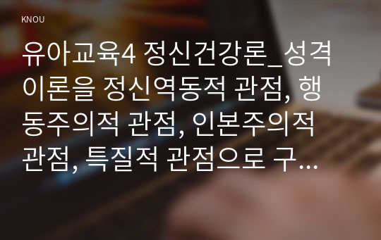 유아교육4 정신건강론_성격이론을 정신역동적 관점, 행동주의적 관점, 인본주의적 관점, 특질적 관점으로 구분하여 각각 설명