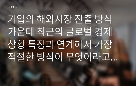 기업의 해외시장 진출 방식 가운데 최근의 글로벌 경제 상황 특징과 연계해서 가장 적절한 방식이 무엇이라고 생각하는지 기술