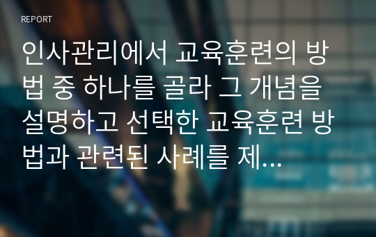 인사관리에서 교육훈련의 방법 중 하나를 골라 그 개념을 설명하고 선택한 교육훈련 방법과 관련된 사례를 제시하시오