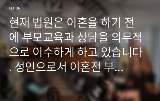 현재 법원은 이혼을 하기 전에 부모교육과 상담을 의무적으로 이수하게 하고 있습니다. 성인으로서 이혼전 부모교육과 상담의 의무적 이수에 대해 찬성하는지, 또는 반대하는지 서술하시오