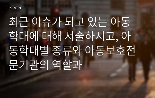 최근 이슈가 되고 있는 아동학대에 대해 서술하시고, 아동학대별 종류와 아동보호전문기관의 역할과