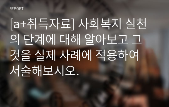 [a+취득자료] 사회복지 실천의 단계에 대해 알아보고 그것을 실제 사례에 적용하여 서술해보시오.