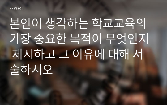 본인이 생각하는 학교교육의 가장 중요한 목적이 무엇인지 제시하고 그 이유에 대해 서술하시오