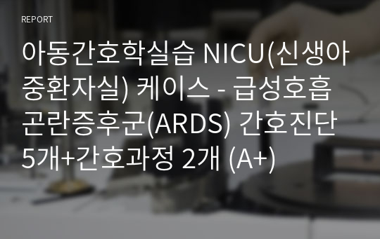 아동간호학실습 NICU(신생아중환자실) 케이스 - 급성호흡곤란증후군(ARDS) 간호진단 5개+간호과정 2개 (A+)