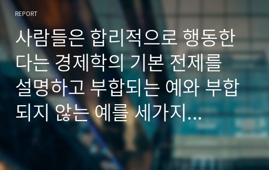 사람들은 합리적으로 행동한다는 경제학의 기본 전제를 설명하고 부합되는 예와 부합되지 않는 예를 세가지 이상씩 들어보시오