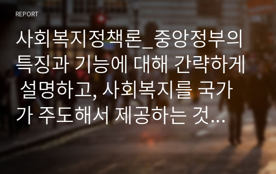 사회복지정책론_중앙정부의 특징과 기능에 대해 간략하게 설명하고, 사회복지를 국가가 주도해서 제공하는 것이 바람직하다고 볼 수 있는 당위성의 근거를 제시하시오