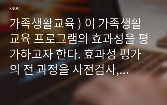 가족생활교육 ) 이 가족생활교육 프로그램의 효과성을 평가하고자 한다. 효과성 평가의 전 과정을 사전검사, 사후검사, 추후검사, 실험집단, 통제집단을 활용하여 구체적 예시를 만들어