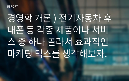 경영학 개론 ) 전기자동차 휴대폰 등 각종 제품이나 서비스 중 하나 골라서 효과적인 마케팅 믹스를 생각해보자.