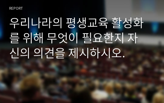 우리나라의 평생교육 활성화를 위해 무엇이 필요한지 자신의 의견을 제시하시오.