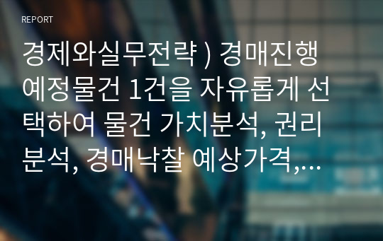 경제와실무전략 ) 경매진행 예정물건 1건을 자유롭게 선택하여 물건 가치분석, 권리분석, 경매낙찰 예상가격, 출구전략(리모델링, 재매각.)등을 분석