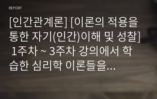 [인간관계론] [이론의 적용을 통한 자기(인간)이해 및 성찰] 1주차 ~ 3주차 강의에서 학습한 심리학 이론들을 적용하여 자기 자신이나 인간이라는 존재에 대하여 새롭게 깨닫거나 이해한 내용들을 A4, 4매 이상분량, 글자크기 10포인트. 줄 간격 160으로 작성합시다.