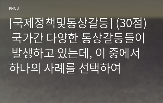 [국제정책및통상갈등] (30점) 국가간 다양한 통상갈등들이 발생하고 있는데, 이 중에서 하나의 사례를 선택하여