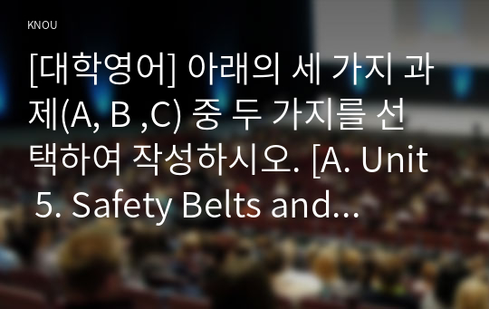 [대학영어] 아래의 세 가지 과제(A, B ,C) 중 두 가지를 선택하여 작성하시오. [A. Unit 5. Safety Belts and Child Safety Seats] 1. 5과의 에서 다루어진 단어와 구문 중에서 총 10개를 고른다. 2. 각각의 단어나 구문을 활용한 새로운 문장 10개를 영작한다. (자신의 힘으로 영작할 것) 3. 각각의 문장 아랫