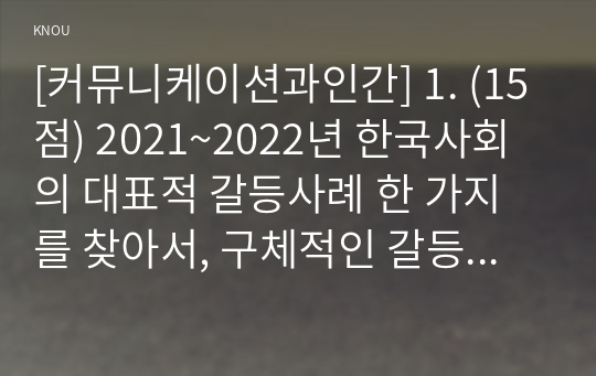 [커뮤니케이션과인간] 1. (15점) 2021~2022년 한국사회의 대표적 갈등사례 한 가지를 찾아서, 구체적인 갈등 내용, 배경, 현안 등을 기술하고, 2. (15점) 커뮤니케이션 관점에서 문제점과 갈등완화방안을 제시하시오.