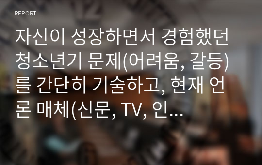 자신이 성장하면서 경험했던 청소년기 문제(어려움, 갈등)를 간단히 기술하고, 현재 언론 매체(신문, TV, 인터넷 등)에서 보도된 청소년문제 중 자신의 문제와 연관성이 있는 보도내용을 함께 소개하여, 이에 대한 원인과 사회복지 차원의 개입방향