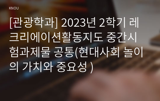 [관광학과] 2023년 2학기 레크리에이션활동지도 중간시험과제물 공통(현대사회 놀이의 가치와 중요성 )